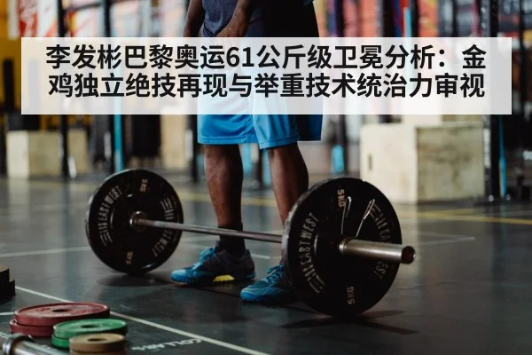 李发彬巴黎奥运61公斤级卫冕分析:金鸡独立绝技再现与举重技术统治力审视