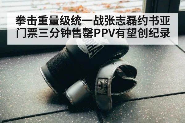 拳击重量级统一战张志磊约书亚门票三分钟售罄PPV有望创纪录